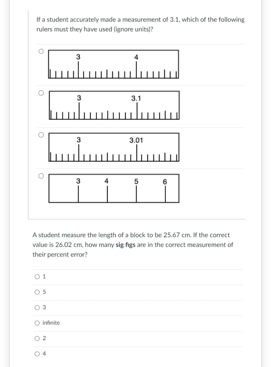 If a student accurately made a measurement of 3.1, which of the following
rulers must they have used (ignore units)?
O
O
O
O 5
O 3
O infinite
02
3
04
3
3
3
4
4
A student measure the length of a block to be 25.67 cm. If the correct
value is 26.02 cm, how many sig figs are in the correct measurement of
their percent error?
3.1
3.01
5
6