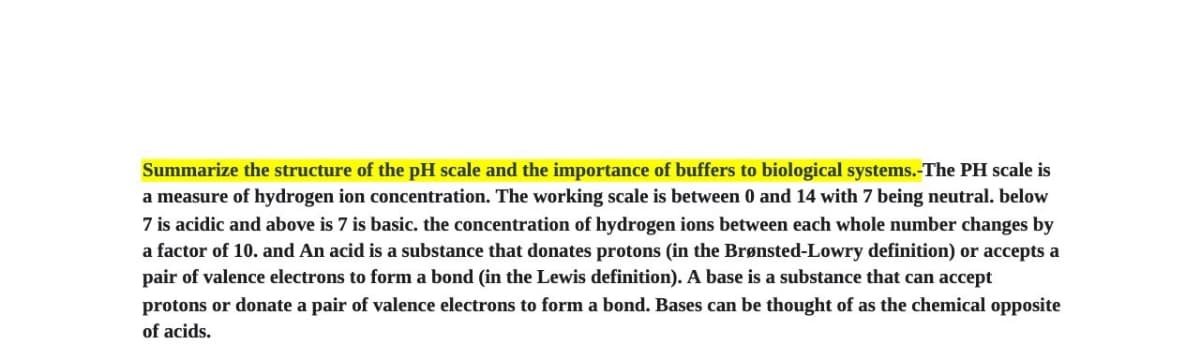 Summarize the structure of the pH scale and the importance of buffers to biological systems.-The PH scale is
a measure of hydrogen ion concentration. The working scale is between 0 and 14 with 7 being neutral. below
7 is acidic and above is 7 is basic. the concentration of hydrogen ions between each whole number changes by
a factor of 10. and An acid is a substance that donates protons (in the Brønsted-Lowry definition) or accepts a
pair of valence electrons to form a bond (in the Lewis definition). A base is a substance that can accept
protons or donate a pair of valence electrons to form a bond. Bases can be thought of as the chemical opposite
of acids.