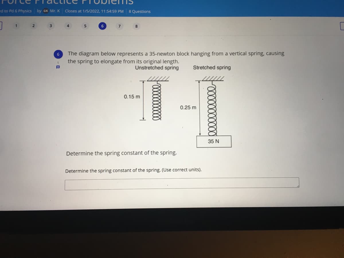 ed to Pd 6 Physics by GK Mr. K
Closes at 1/5/2022, 11:54:59 PM 8 Questions
1
2
4
7
8
The diagram below represents a 35-newton block hanging from a vertical spring, causing
the spring to elongate from its original length.
Unstretched spring
Stretched spring
0.15 m
0.25 m
35 N
Determine the spring constant of the spring.
Determine the spring constant of the spring. (Use correct units).
