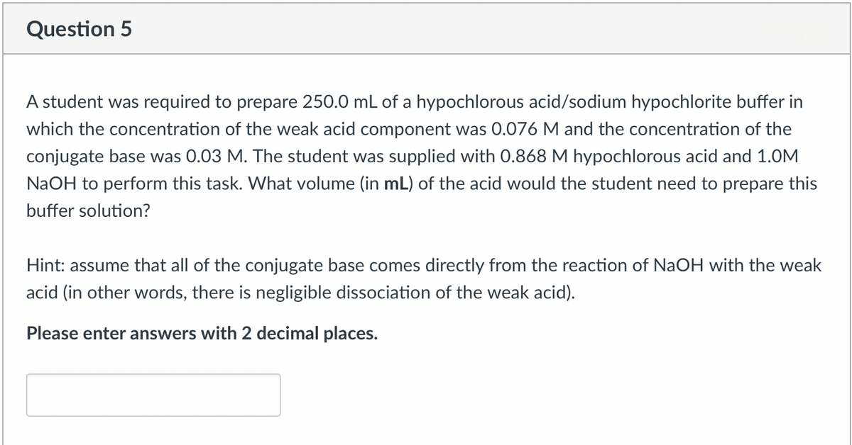 Question 5
A student was required to prepare 250.0 mL of a hypochlorous acid/sodium hypochlorite buffer in
which the concentration of the weak acid component was 0.076 M and the concentration of the
conjugate base was 0.03 M. The student was supplied with 0.868 M hypochlorous acid and 1.0M
NaOH to perform this task. What volume (in mL) of the acid would the student need to prepare this
buffer solution?
Hint: assume that all of the conjugate base comes directly from the reaction of NaOH with the weak
acid (in other words, there is negligible dissociation of the weak acid).
Please enter answers with 2 decimal places.
