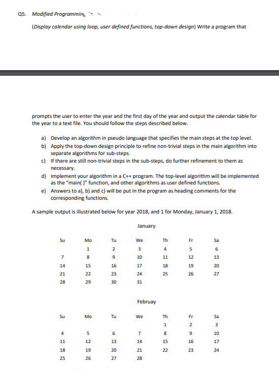 Q5. Modified Programming
(Display calendar using loop, user defined functions, top-down design) Write a program that
prompts the user to enter the year and the first day of the year and output the calendar table for
the year to a text file. You should follow the steps described below.
a) Develop an algorithm in pseudo language that specifies the main steps at the top level.
b) Apply the top-down design principle to refine non-trivial steps in the main algorithm into
separate algorithms for sub-steps.
c) If there are still non-trivial steps in the sub-steps, do further refinement to them as
necessary.
d) Implement your algorithm in a C+ program. The top-level algorithm will be implemented
as the "main( )" function, and other algorithms as user defined functions.
e) Answers to a), b) and c) will be put in the program as heading comments for the
corresponding functions.
A sample output is illustrated below for year 2018, and 1 for Monday, January 1, 2018.
January
Su
Mo
Tu
We
Th
Fr
Sa
1
2
3
4
5
6
8
10
11
12
13
14
15
16
17
18
19
20
21
22
23
24
25
26
27
28
29
30
31
Februay
Su
Mo
Tu
We
Th
Fr
Sa
4
6.
7
8
10
11
12
13
14
15
16
17
18
19
20
21
22
23
24
25
26
27
28
