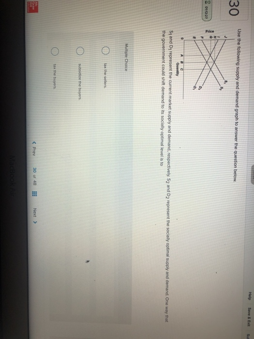 30
8 01:12:27
Mc
Graw
Hill
Use the following supply and demand graph to answer the question below.
Price
0
ABC
D₂
Multiple Choice
Quantity
S₁ and D₁ represent the current market supply and demand, respectively. S2 and D2 represent the socially optimal supply and demand. One way that
the government could shift demand to its socially optimal level is to
tax the sellers
subsidize the buyers.
tax the buyers
< Prev
30 of 48
MacBook Air
Help Save & Exit
Next >