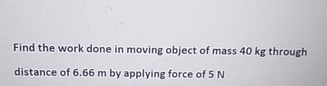 Find the work done in moving object of mass 40 kg through
distance of 6.66 m by applying force of 5 N