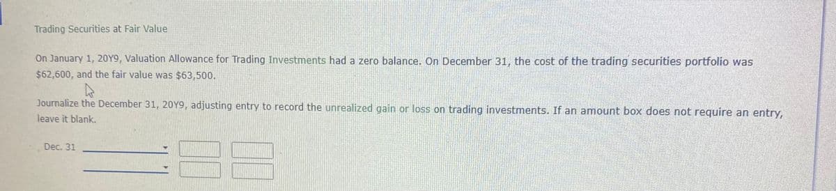 Trading Securities at Fair Value
On January 1, 20Y9, Valuation Allowance for Trading Investments had a zero balance. On December 31, the cost of the trading securities portfolio was
$62,600, and the fair value was $63,500.
Journalize the December 31, 20Y9, adjusting entry to record the unrealized gain or loss on trading investments. If an amount box does not require an entry,
leave it blank.
Dec. 31
