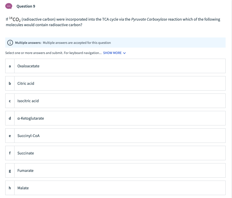 Question 9
If 14CO2 (radioactive carbon) were incorporated into the TCA cycle via the Pyruvate Carboxylase reaction which of the following
molecules would contain radioactive carbon?
O Multiple answers: Multiple answers are accepted for this question
Select one or more answers and submit. For keyboard navigation. SHOW MORE V
a
Oxaloacetate
b
Citric acid
Isocitric acid
d
a-Ketoglutarate
e
Succinyl-CoA
f
Succinate
Fumarate
h
Malate
