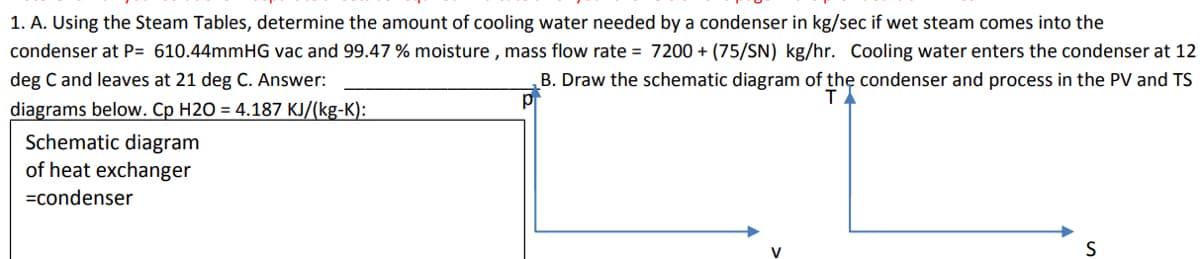 1. A. Using the Steam Tables, determine the amount of cooling water needed by a condenser in kg/sec if wet steam comes into the
condenser at P= 610.44mmHG vac and 99.47 % moisture, mass flow rate= 7200+ (75/SN) kg/hr. Cooling water enters the condenser at 12
deg C and leaves at 21 deg C. Answer:
B. Draw the schematic diagram of the condenser and process in the PV and TS
diagrams below. Cp H2O = 4.187 KJ/(kg-K):
Schematic diagram
of heat exchanger
=condenser
V
S