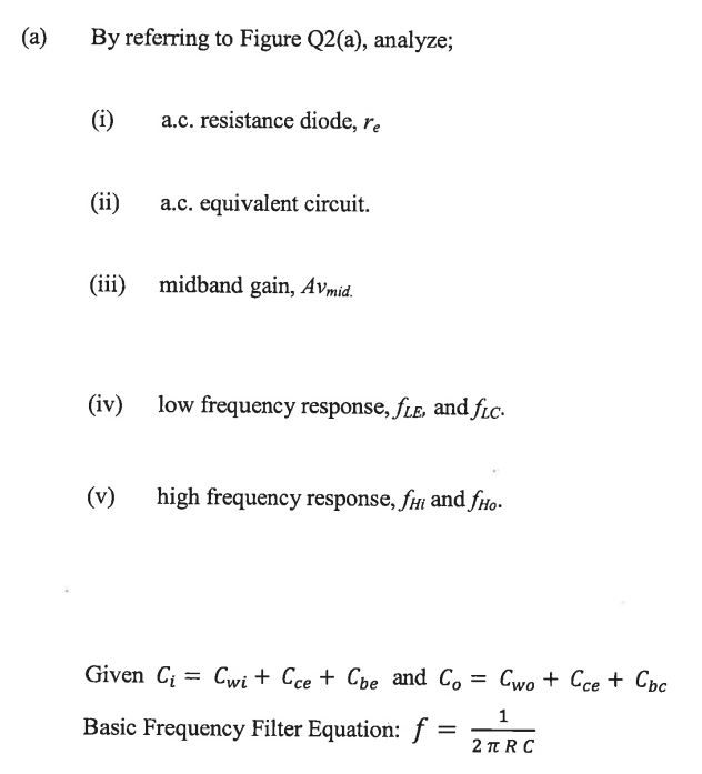 (a)
By referring to Figure Q2(a), analyze;
(i)
(ii)
a.c. resistance diode, re
a.c. equivalent circuit.
(iii) midband gain, Avmid.
(v)
(iv) low frequency response, fLE, and fic.
high frequency response, fHi and fHo.
Given Ci Cwi + Cce + Cbe and Co= Cwo + Cce + Cbc
1
2πRC
Basic Frequency Filter Equation: f
=