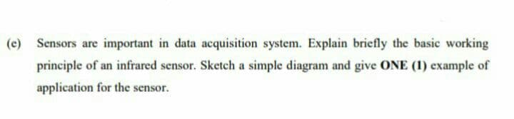 Sensors are important in data acquisition system. Explain briefly the basic working
principle of an infrared sensor. Sketch a simple diagram and give ONE (1) example of
application for the sensor.