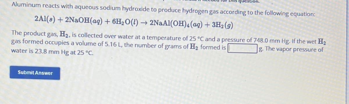 this question.
Aluminum reacts with aqueous sodium hydroxide to produce hydrogen gas according to the following equation:
2Al(s) + 2NaOH(aq) + 6H₂O(1) → 2NaAl(OH)4 (aq) + 3H₂(g)
The product gas, H₂, is collected over water at a temperature of 25 °C and a pressure of 748.0 mm Hg. If the wet H₂
gas formed occupies a volume of 5.16 L, the number of grams of H₂ formed is
The
g.
vapor pressure of
water is 23.8 mm Hg at 25 °C.
Submit Answer