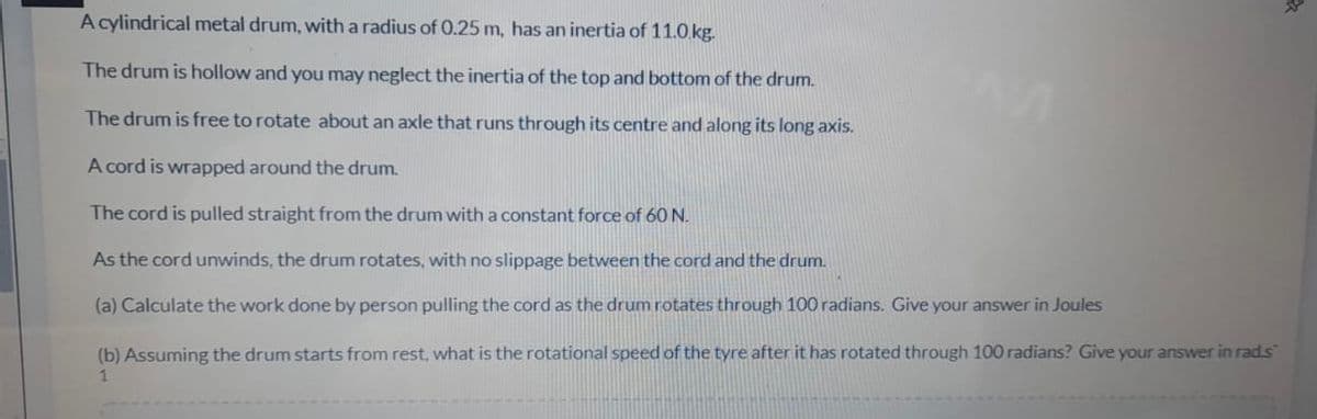 A cylindrical metal drum, with a radius of 0.25 m, has an inertia of 11.0.kg.
The drum is hollow and you may neglect the inertia of the top and bottom of the drum.
The drum is free to rotate about an axle that runs through its centre and along its long axis.
A cord is wrapped around the drum.
The cord is pulled straight from the drum with a constant force of 60 N.
As the cord unwinds, the drum rotates, with no slippage between the cord and the drum.
(a) Calculate the work done by person pulling the cord as the drum rotates through 100 radians. Give your answer in Joules
(b) Assuming the drum starts from rest, what is the rotational speed of the tyre after it has rotated through 100 radians? Give your answer in rad.s
