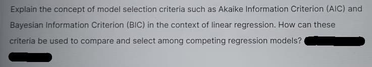 Explain the concept of model selection criteria such as Akaike Information Criterion (AIC) and
Bayesian Information Criterion (BIC) in the context of linear regression. How can these
criteria be used to compare and select among competing regression models?