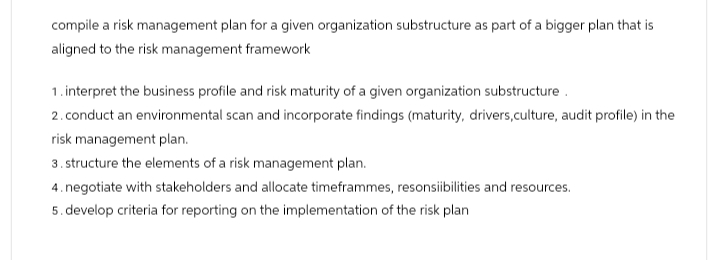 compile a risk management plan for a given organization substructure as part of a bigger plan that is
aligned to the risk management framework
1. interpret the business profile and risk maturity of a given organization substructure.
2. conduct an environmental scan and incorporate findings (maturity, drivers, culture, audit profile) in the
risk management plan.
3. structure the elements of a risk management plan.
4. negotiate with stakeholders and allocate timeframmes, resonsiibilities and resources.
5. develop criteria for reporting on the implementation of the risk plan