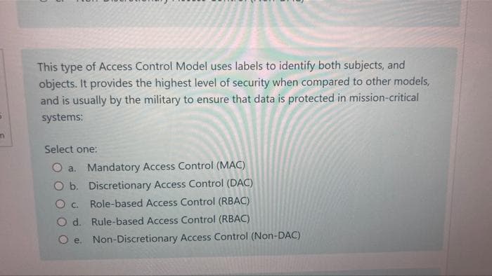 This type of Access Control Model uses labels to identify both subjects, and
objects. It provides the highest level of security when compared to other models,
and is usually by the military to ensure that data is protected in mission-critical
systems:
m
Select one:
O a. Mandatory Access Control (MAC)
O b.
Discretionary Access Control (DAC)
Role-based Access Control (RBAC)
O. C.
O d. Rule-based Access Control (RBAC)
e.
Non-Discretionary Access Control (Non-DAC)