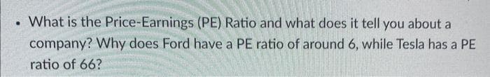 .
What is the Price-Earnings (PE) Ratio and what does it tell you about a
company? Why does Ford have a PE ratio of around 6, while Tesla has a PE
ratio of 66?