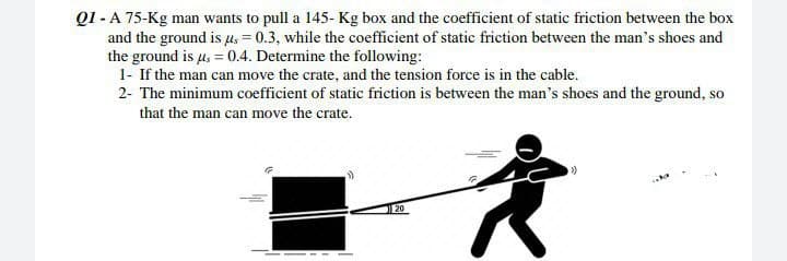 Q1-A 75-Kg man wants to pull a 145- Kg box and the coefficient of static friction between the box
and the ground is μ = 0.3, while the coefficient of static friction between the man's shoes and
the ground is μ = 0.4. Determine the following:
1- If the man can move the crate, and the tension force is in the cable.
2- The minimum coefficient of static friction is between the man's shoes and the ground, so
that the man can move the crate.
>>
a
20