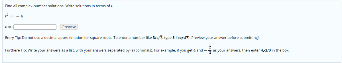 Find all complex-number solutions. Write solutions in terms of i
t2 = - 4
t =
Preview
Entry Tip: Do not use a decimal approximation for square roots. To enter a number like 5iy7, type 5 i sqrt(7). Preview your answer before submitting!
Furthere Tip: Write your answers as a list, with your answers separated by (a) comma(s). For example, if you get 4 and –
2
as your answers, then enter 4,-2/3 in the box.
3
