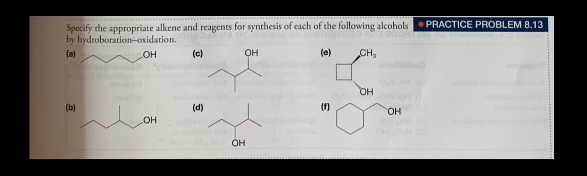 Specify the appropriate alkene and reagents for synthesis of each of the following alcohols
by hydroboration-oxidation.
PRACTICE PROBLEM 8.13
(c)
OH
(e)
CH3
holhoo
(a)
LOH
OH AH
OH
(b)
(d)
(f)
HO,
HT H3
OH OH
HO
OH
