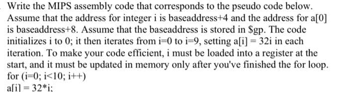 Write the MIPS assembly code that corresponds to the pseudo code below.
Assume that the address for integer i is baseaddress+4 and the address for a[0]
is baseaddress+8. Assume that the baseaddress is stored in Sgp. The code
initializes i to 0; it then iterates from i-0 to i-9, setting a[i] = 32i in each
iteration. To make your code efficient, i must be loaded into a register at the
start, and it must be updated in memory only after you've finished the for loop.
for (i-0; i<10; i++)
aſi] = 32*i;
