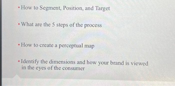 • How to Segment, Position, and Target
• What are the 5 steps of the process
• How to create a perceptual map
• Identify the dimensions and how your brand is viewed
in the eyes of the consumer