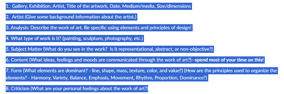 1. Gallery, Exhibition, Artist, Title of the artwork, Date, Medium/media, Size/dimensions
2. Artist (Give some background information about the artist.)
3. Analysis: Describe the work of art. Be specific using elements and principles of design!
4. What type of work is it? (painting, sculpture, photography, etc.)
5. Subject Matter (What do you see in the work? Is it representational, abstract, or non-objective?)
6. Content (What ideas, feelings and moods are communicated through the work of art?)--spend most of your time on this!
7. Form (What elements are dominant? - line, shape, mass, texture, color, and value?) (How are the principles used to organize the
elements? - Harmony, Variety, Balance, Emphasis, Movement, Rhythm, Proportion, Dominance?)
8. Criticism (What are your personal feelings about the work of art?)