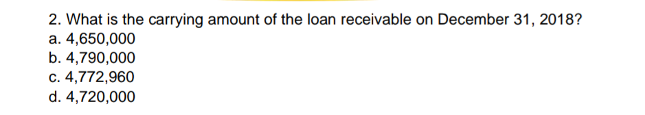 2. What is the carrying amount of the loan receivable on December 31, 2018?
a. 4,650,000
b. 4,790,000
c. 4,772,960
d. 4,720,000
