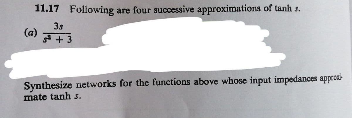 11.17 Following are four successive approximations of tanh s.
(a)
3s
+3
Synthesize networks for the functions above whose input impedances approxi-
mate tanh s.