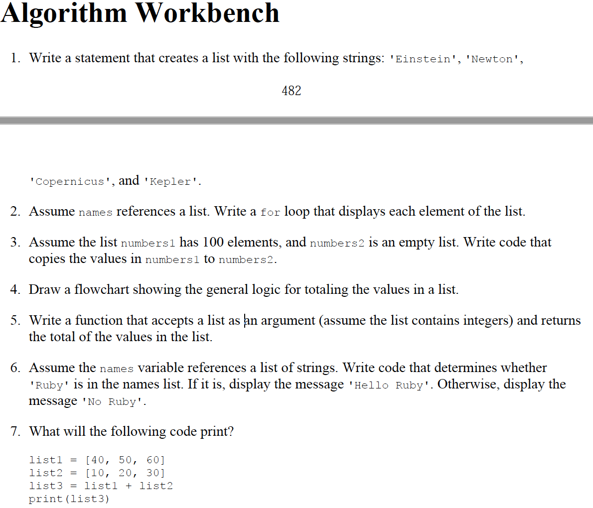 Algorithm Workbench
1. Write a statement that creates a list with the following strings: 'Einstein', 'Newton',
482
"Copernicus', and 'Kepler'.
2. Assume names references a list. Write a for loop that displays each element of the list.
3. Assume the list numbers1 has 100 elements, and numbers2 is an empty list. Write code that
copies the values in numbersl to numbers2.
4. Draw a flowchart showing the general logic for totaling the values in a list.
5. Write a function that accepts a list as an argument (assume the list contains integers) and returns
the total of the values in the list.
6. Assume the names variable references a list of strings. Write code that determines whether
'Ruby' is in the names list. If it is, display the message 'Hello Ruby'. Otherwise, display the
message 'No Ruby'.
7. What will the following code print?
listl
= [40, 50, 60]
list2 = [10, 20, 30]
list3 = list1 + list2
print(list3)
