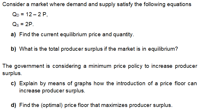 Consider a market where demand and supply satisfy the following equations
QD = 12 – 2 P,
Qs = 2P.
a) Find the current equilibrium price and quantity.
b) What is the total producer surplus if the market is in equilibrium?
The government is considering a minimum price policy to increase producer
surplus.
c) Explain by means of graphs how the introduction of a price floor can
increase producer surplus.
d) Find the (optimal) price floor that maximizes producer surplus.
