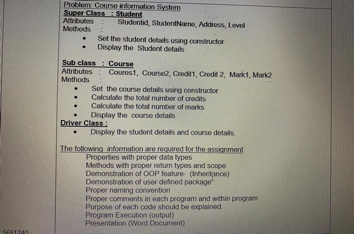 Problem: Course information System
Super Class
Attributes
Methods
: Student
Studentid, StudentName, Address, Level
Set the student details using constructor
Display the Student details
Sub class : Course
Attributes
Methods
Coures1, Course2, Credit1, Credit 2, Mark1, Mark2
Set the course details using constructor
Calculate the total number of credits
Calculate the total number of marks
Display the course details
Driver Class :
Display the student details and course details.
The following information are required for the assignment
Properties with proper data types
Methods with proper return types and scope
Demonstration of OOP feature- (Inheritance)
Demonstration of user defined package
Proper naming convention
Proper comments in each program and within program
Purpose of each code should be explained.
Program Execution (output)
Presentation (Word Document)
56S1740
