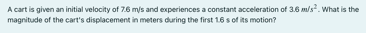 A cart is given an initial velocity of 7.6 m/s and experiences a constant acceleration of 3.6 m/s. What is the
magnitude of the cart's displacement in meters during the first 1.6 s of its motion?
