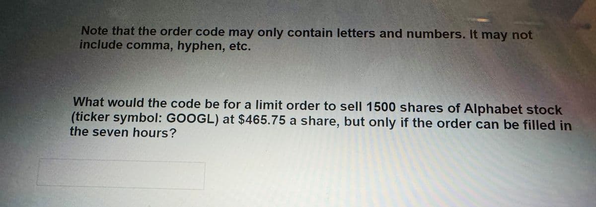 Note that the order code may only contain letters and numbers. It may not
include comma, hyphen, etc.
What would the code be for a limit order to sell 1500 shares of Alphabet stock
(ticker symbol: GOOGL) at $465.75 a share, but only if the order can be filled in
the seven hours?