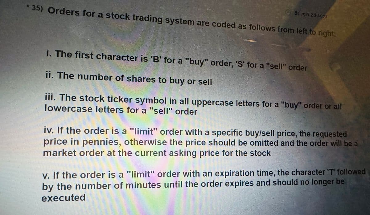 *35) Orders for a stock trading system are coded as follows from left to right:
81 min 26 secs
i. The first character is 'B' for a "buy" order, 'S' for a "sell" order
ii. The number of shares to buy or sell
iii. The stock ticker symbol in all uppercase letters for a "buy" order or all
lowercase letters for a "sell" order
iv. If the order is a "limit" order with a specific buy/sell price, the requested
price in pennies, otherwise the price should be omitted and the order will be a
market order at the current asking price for the stock
v. If the order is a "limit" order with an expiration time, the character 'T' followed
by the number of minutes until the order expires and should no longer be
executed