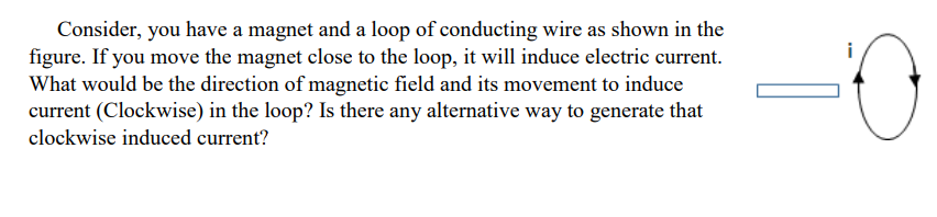 Consider, you have a magnet and a loop of conducting wire as shown in the
figure. If you move the magnet close to the loop, it will induce electric current.
What would be the direction of magnetic field and its movement to induce
current (Clockwise) in the loop? Is there any alternative way to generate that
clockwise induced current?
