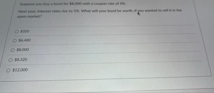 Suppose you buy a bond for $8,000 with a coupon rate of 4%.
Next year, interest rates rise to 5%. What will your bond be worth, if you wanted to sell it in the
open market?
$320
O $6,400
$8,000
O $8,320
O $12,000