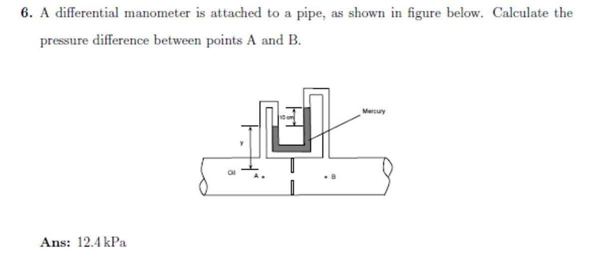 6. A differential manometer is attached to a pipe, as shown in figure below. Calculate the
pressure difference between points A and B.
Ans: 12.4kPa
10 cm
PA
8
Mercury