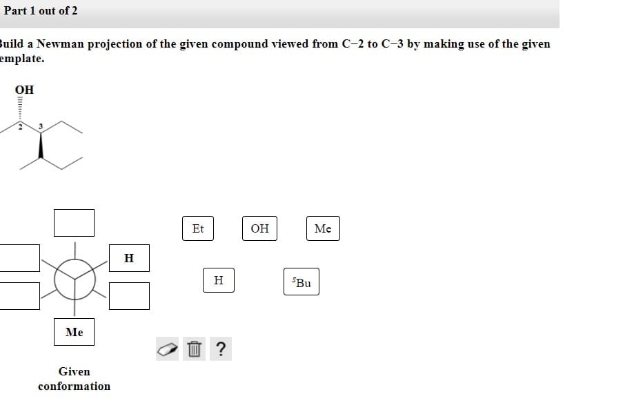 Part 1 out of 2
Build a Newman projection of the given compound viewed from C-2 to C-3 by making use of the given
emplate.
OH
Et
OH
Me
H
H
SBu
Me
Given
conformation
