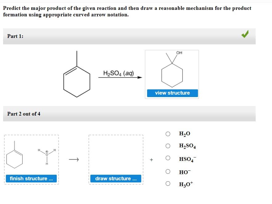 Predict the major product of the given reaction and then draw a reasonable mechanism for the product
formation using appropriate curved arrow notation.
Part 1:
OH
H2SO4 (aq)
view structure
Part 2 out of 4
H,0
H,SO4
HSO,
HO
finish structure .
draw structure .
H;O*
