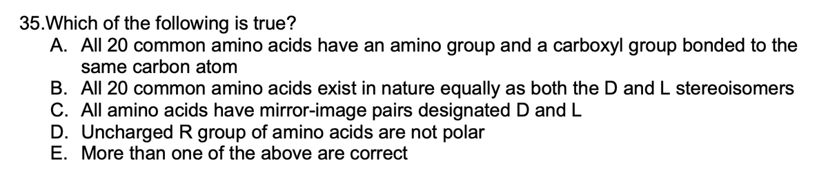 35. Which of the following is true?
A. All 20 common amino acids have an amino group and a carboxyl group bonded to the
same carbon atom
B. All 20 common amino acids exist in nature equally as both the D and L stereoisomers
C. All amino acids have mirror-image pairs designated D and L
D. Uncharged R group of amino acids are not polar
E. More than one of the above are correct