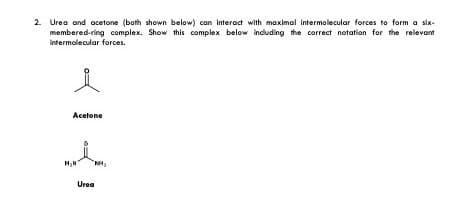 2. Urea and acetone (both shown below) can interact with maximal intermolecular forces to form a six-
membered-ring complex. Show this complex below including the correct notation for the relevant
intermolecular forces.
Acetone
Urea