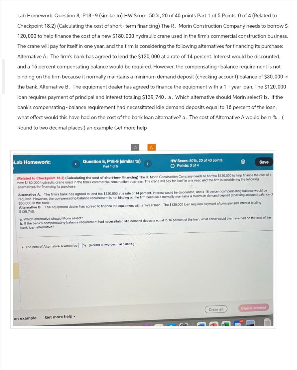 Lab Homework: Question 8, P18-9 (similar to) HW Score: 50 %, 20 of 40 points Part 1 of 5 Points: 0 of 4 (Related to
Checkpoint 18.2) (Calculating the cost of short-term financing) The R. Morin Construction Company needs to borrow $
120,000 to help finance the cost of a new $180,000 hydraulic crane used in the firm's commercial construction business.
The crane will pay for itself in one year, and the firm is considering the following alternatives for financing its purchase:
Alternative A. The firm's bank has agreed to lend the $120,000 at a rate of 14 percent. Interest would be discounted,
and a 16 percent compensating balance would be required. However, the compensating-balance requirement is not
binding on the firm because it normally maintains a minimum demand deposit (checking account) balance of $30,000 in
the bank. Alternative B. The equipment dealer has agreed to finance the equipment with a 1-year loan. The $120,000
loan requires payment of principal and interest totaling $139,740. a. Which alternative should Morin select? b. If the
bank's compensating - balance requirement had necessitated idle demand deposits equal to 16 percent of the loan,
what effect would this have had on the cost of the bank loan alternative? a. The cost of Alternative A would be □ % . (
Round to two decimal places.) an example Get more help
Lab Homework:
C
Question 8, P18-9 (similar to)
Part 1 of 5
HW Score: 50%, 20 of 40 points
O Points: 0 of 4
Save
(Related to Checkpoint 18.2) (Calculating the cost of short-term financing) The R. Morin Construction Company needs to borrow $120,000 to help finance the cost of a
new $180,000 hydraulic crane used in the firm's commercial construction business. The crane will pay for itself in one year, and the firm is considering the following
alternatives for financing its purchase:
Alternative A. The firm's bank has agreed to lend the $120,000 at a rate of 14 percent. Interest would be discounted, and a 16 percent compensating balance would be
required. However, the compensating-balance requirement is not binding on the firm because it normally maintains a minimum demand deposit (checking account) balance of
$30,000 in the bank.
Alternative B. The equipment dealer has agreed to finance the equipment with a 1-year loan. The $120,000 loan requires payment of principal and interest totaling
$139,740.
a. Which alternative should Morin select?
b. If the bank's compensating-balance requirement had necessitated idle demand deposits equal to 16 percent of the loan, what effect would this have had on the cost of the
bank loan alternative?
a. The cost of Alternative A would be %. (Round to two decimal places.)
Clear all
Check answer
an example
Get more help -