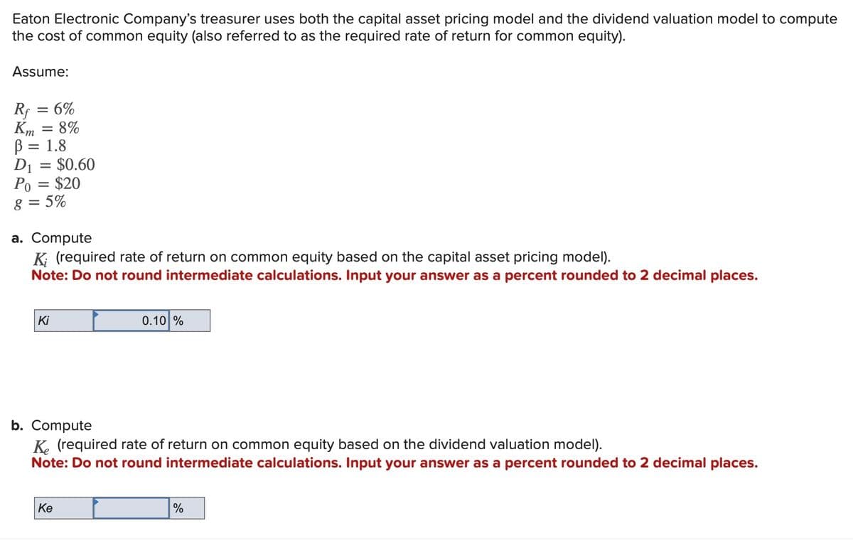 Eaton Electronic Company's treasurer uses both the capital asset pricing model and the dividend valuation model to compute
the cost of common equity (also referred to as the required rate of return for common equity).
Assume:
Rf
Km = 8%
= 6%
=
В
D₁ = $0.60
Po = $20
8 = 5%
= 1.8
a. Compute
K; (required rate of return on common equity based on the capital asset pricing model).
Note: Do not round intermediate calculations. Input your answer as a percent rounded to 2 decimal places.
Ki
0.10%
b. Compute
Ke (required rate of return on common equity based on the dividend valuation model).
Note: Do not round intermediate calculations. Input your answer as a percent rounded to 2 decimal places.
Ke
%