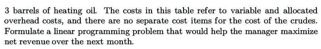 3 barrels of heating oil. The costs in this table refer to variable and allocated
overhead costs, and there are no separate cost items for the cost of the crudes.
Formulate a linear programming problem that would help the manager maximize
net revenue over the next month.
