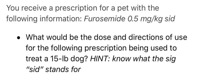 You receive a prescription for a pet with the
following information: Furosemide 0.5 mg/kg sid
• What would be the dose and directions of use
for the following prescription being used to
treat a 15-lb dog? HINT: know what the sig
"sid" stands for
