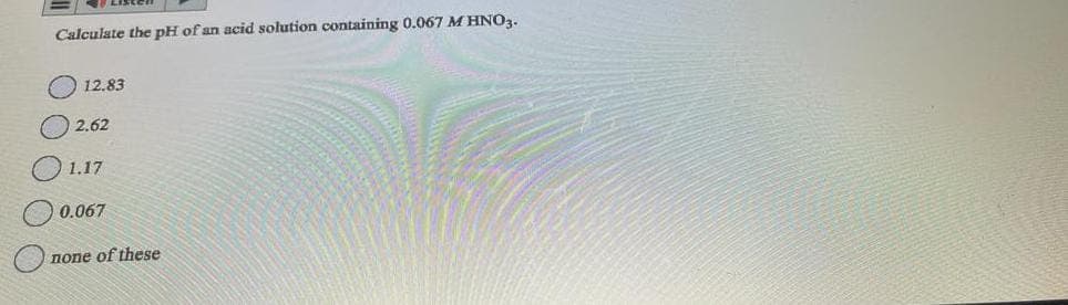 Calculate the pH of an acid solution containing 0.067 M HNO3.
12.83
2.62
1.17
0.067
none of these