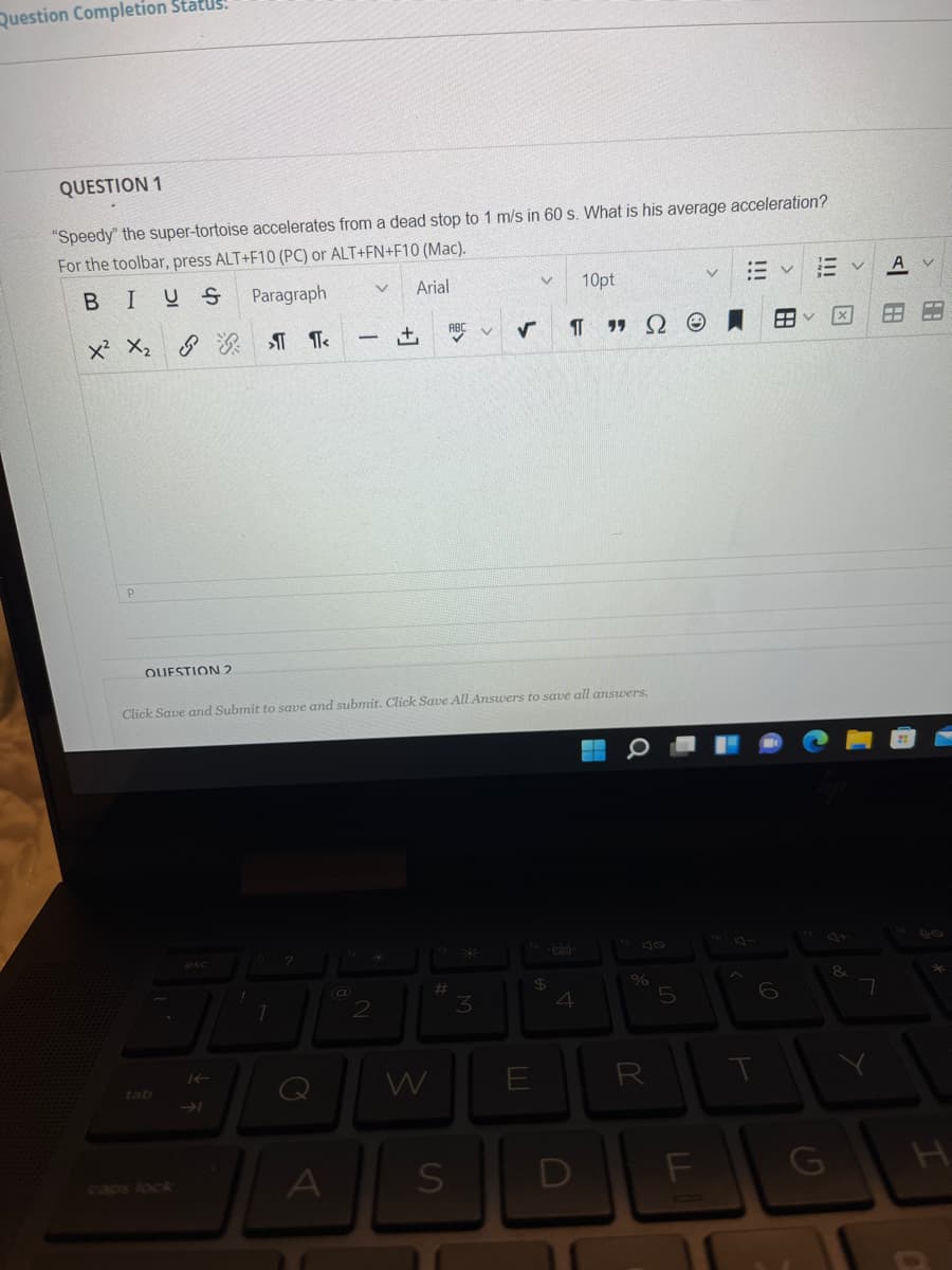 Question Completion Status!
QUESTION 1
"Speedy" the super-tortoise accelerates from a dead stop to 1 m/s in 60 s. What is his average acceleration?
For the toolbar, press ALT+F10 (PC) or ALT+FN+F10 (Mac).
BIUS
Paragraph
Arial
10pt
ABC V
× ×。 & 象 T
-
QUESTION 2
Click Save and Submit to save and submit. Click Save All Answers to save all answers.
esc
$4
4
%23
2
3
Q
W
E
R
tab
caps locA
!!!
田
ヒ
