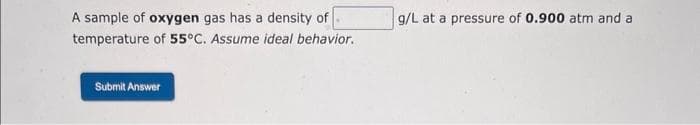 A sample of oxygen gas has a density of
temperature of 55°C. Assume ideal behavior.
Submit Answer
g/L at a pressure of 0.900 atm and a