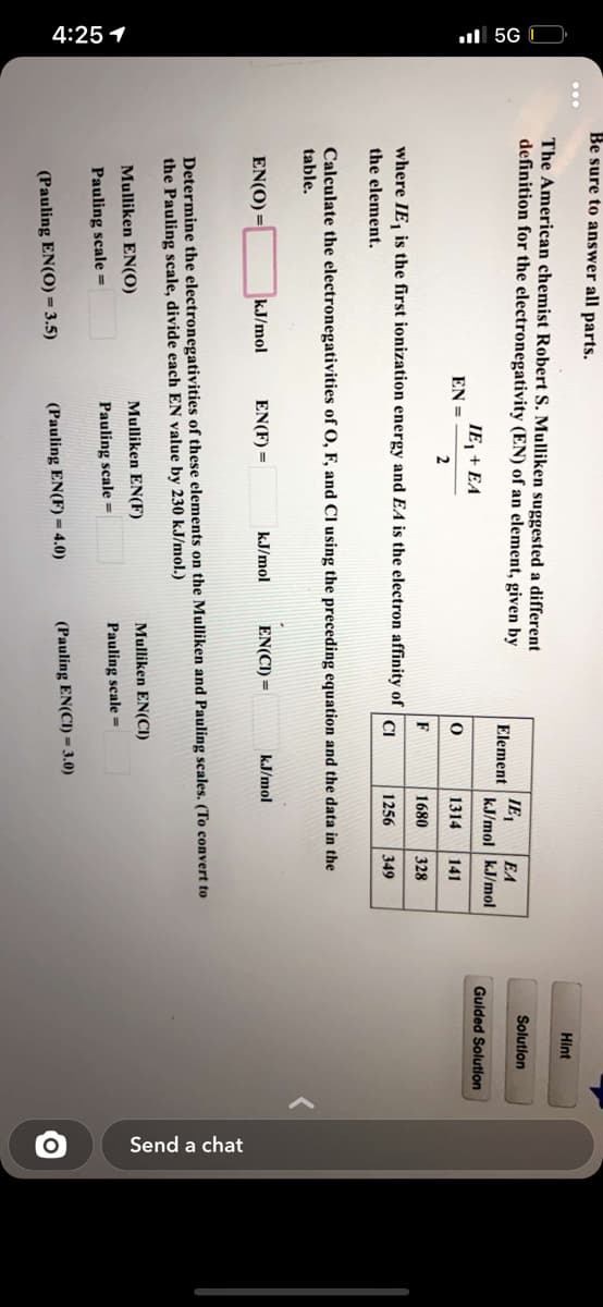 4:25 1
ull 5G D
Send a chat
Be sure to answer all parts.
Hint
The American chemist Robert S. Mulliken suggested a different
definition for the electronegativity (EN) of an element, given by
IE,
Solution
Element
EA
kJ/mol kJ/mol
Guided Solution
IE, + EA
EN =
1314
141
2
1680
328
where IE, is the first ionization energy and EA is the electron affinity of
CI
1256
349
the element.
Calculate the electronegativities of O, F, and Cl using the preceding equation and the data in the
table.
EN(O) =
kJ/mol
EN(F) =
kJ/mol
EN(CI) =
kJ/mol
Determine the electronegativities of these elements on the Mulliken and Pauling scales. (To convert to
the Pauling scale, divide each EN value by 230 kJ/mol.)
Mulliken EN(F)
Mulliken EN(CI)
Mulliken EN(0)
Pauling scale =
Pauling scale =
Pauling scale =
(Pauling EN(CI) = 3.0)
(Pauling EN(O) = 3.5)
(Pauling EN(F) = 4.0)
