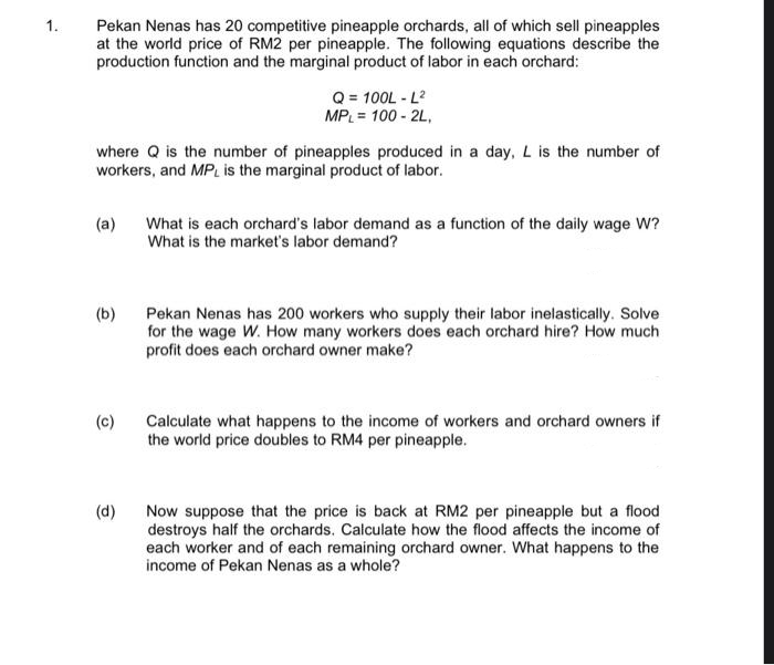 1.
Pekan Nenas has 20 competitive pineapple orchards, all of which sell pineapples
at the world price of RM2 per pineapple. The following equations describe the
production function and the marginal product of labor in each orchard:
where Q is the number of pineapples produced in a day, L is the number of
workers, and MPL is the marginal product of labor.
(a)
(b)
(c)
Q = 100L - L²
MPL = 100 - 2L,
(d)
What is each orchard's labor demand as a function of the daily wage W?
What is the market's labor demand?
Pekan Nenas has 200 workers who supply their labor inelastically. Solve
for the wage W. How many workers does each orchard hire? How much
profit does each orchard owner make?
Calculate what happens to the income of workers and orchard owners if
the world price doubles to RM4 per pineapple.
Now suppose that the price is back at RM2 per pineapple but a flood
destroys half the orchards. Calculate how the flood affects the income of
each worker and of each remaining orchard owner. What happens to the
income of Pekan Nenas as a whole?