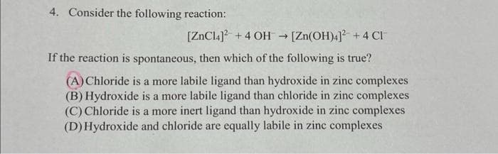 4. Consider the following reaction:
[ZnCl4]² +4 OH → [Zn(OH)4]² +4 CI
If the reaction is spontaneous, then which of the following is true?
(A) Chloride is a more labile ligand than hydroxide in zinc complexes
(B) Hydroxide is a more labile ligand than chloride in zinc complexes
(C) Chloride is a more inert ligand than hydroxide in zinc complexes
(D) Hydroxide and chloride are equally labile in zinc complexes