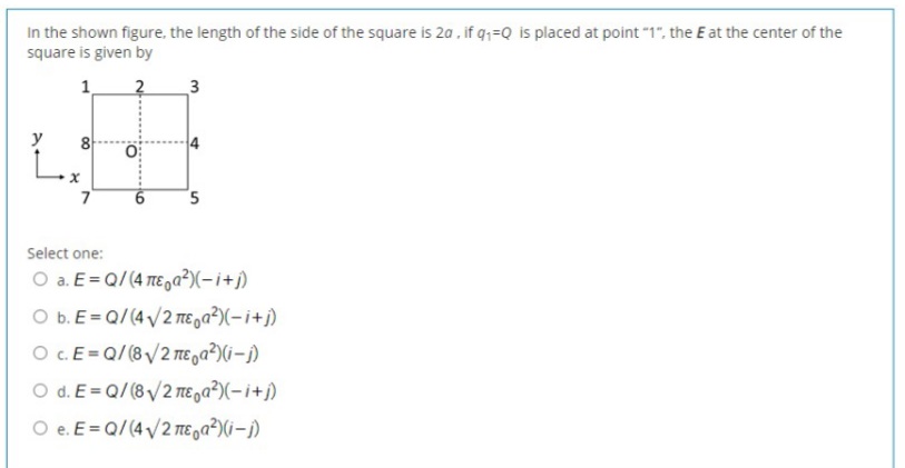 In the shown figure, the length of the side of the square is 2a , if q;=Q is placed at point "1", the E at the center of the
square is given by
1
2
3
Select one:
O a. E= Q/(4 TE,a²)(-i+j)
O b. E= Q/(4 /2 TE ,a²)(-i+j)
O .E=Q/ (8/2 mE a?)(i–j)
O d. E= Q/ (8 /2 TE,a²)(-i+j)
O e. E= Q/(4/2 TE oa?)(i–j)
5.

